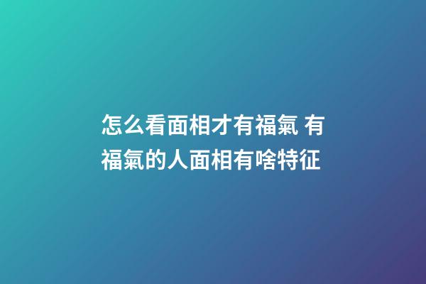 怎么看面相才有福氣 有福氣的人面相有啥特征